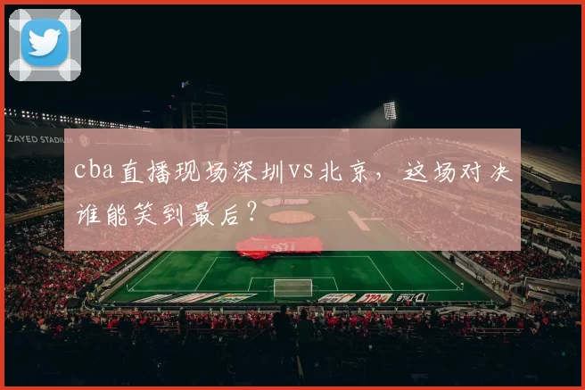 cba直播现场深圳vs北京，这场对决谁能笑到最后？