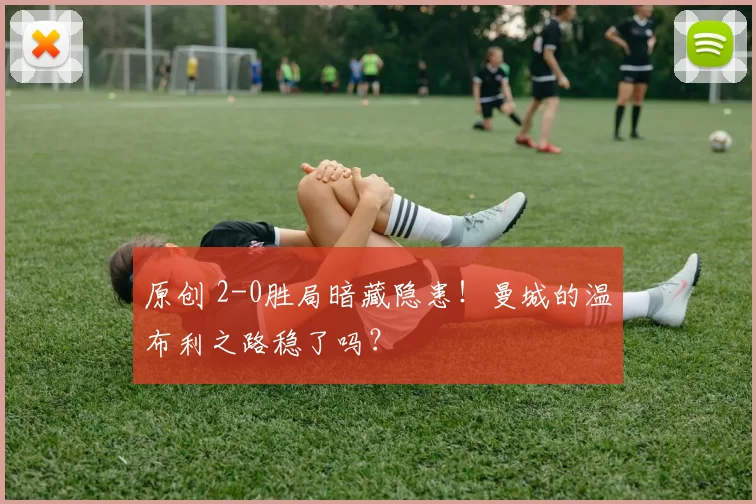 原创 2-0胜局暗藏隐患!曼城的温布利之路稳了吗?