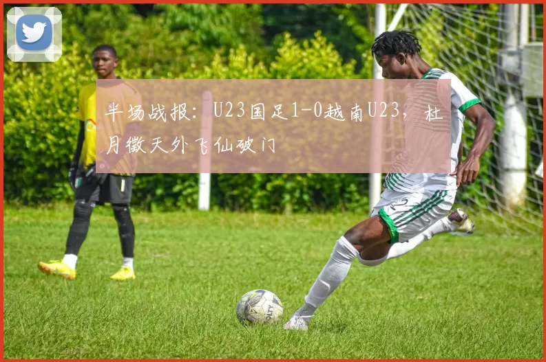 半场战报：U23国足1-0越南U23，杜月徵天外飞仙破门