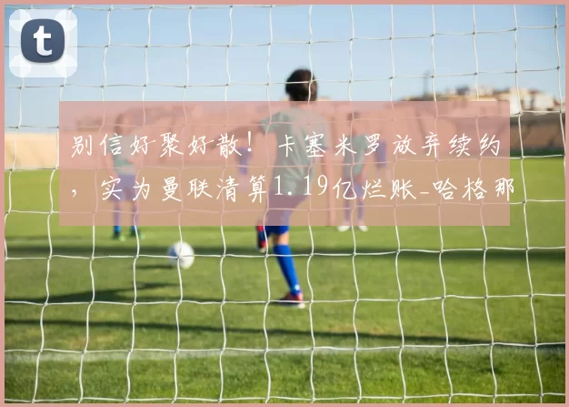 别信好聚好散!卡塞米罗放弃续约,实为曼联清算1.19亿烂账_哈格那_管理层_英超