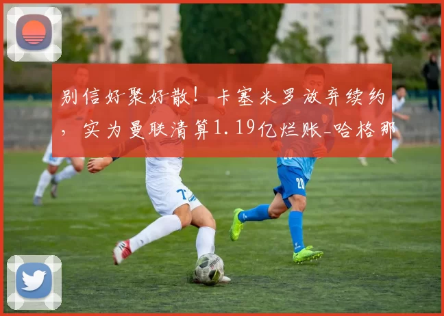 别信好聚好散！卡塞米罗放弃续约，实为曼联清算1.19亿烂账_哈格那_管理层_英超