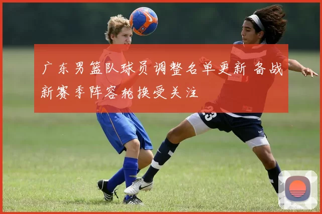 广东男篮队球员调整名单更新 备战新赛季阵容轮换受关注