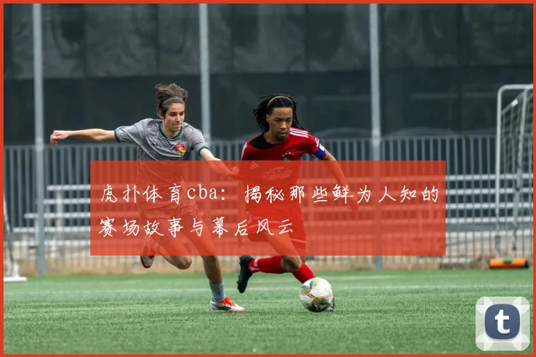 虎扑体育cba：揭秘那些鲜为人知的赛场故事与幕后风云