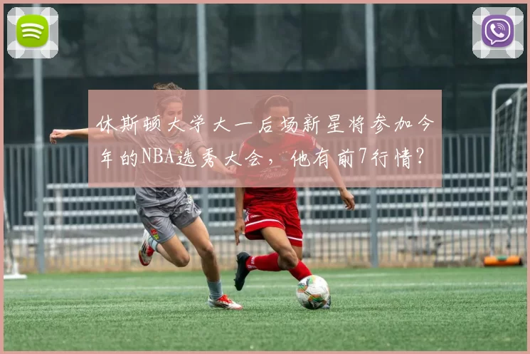休斯顿大学大一后场新星将参加今年的NBA选秀大会，他有前7行情？