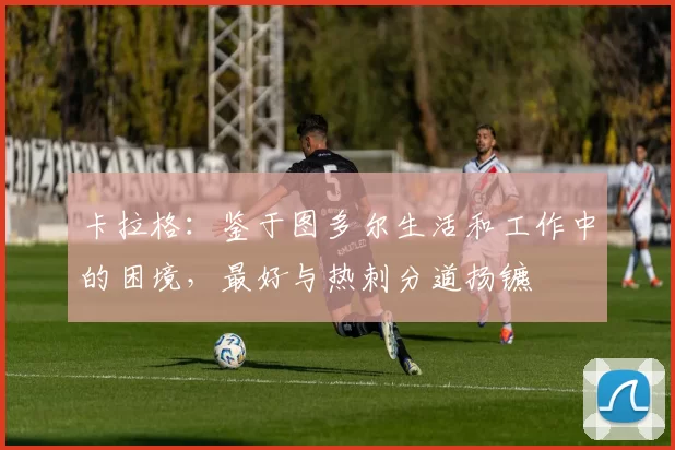 卡拉格：鉴于图多尔生活和工作中的困境，最好与热刺分道扬镳