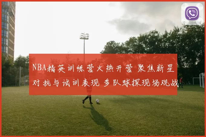 NBA精英训练营火热开营 聚焦新星对抗与试训表现 多队球探现场观战