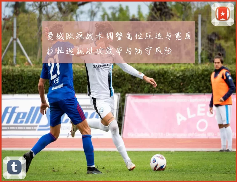 曼城欧冠战术调整高位压迫与宽度拉扯造就进攻效率与防守风险