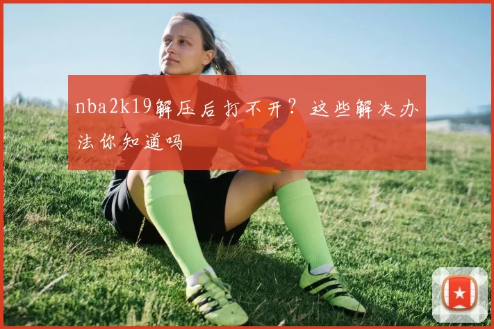 nba2k19解压后打不开?这些解决办法你知道吗