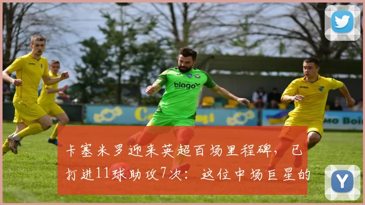 卡塞米罗迎来英超百场里程碑，已打进11球助攻7次：这位中场巨星的转变与影响力_比赛_曼联_进球