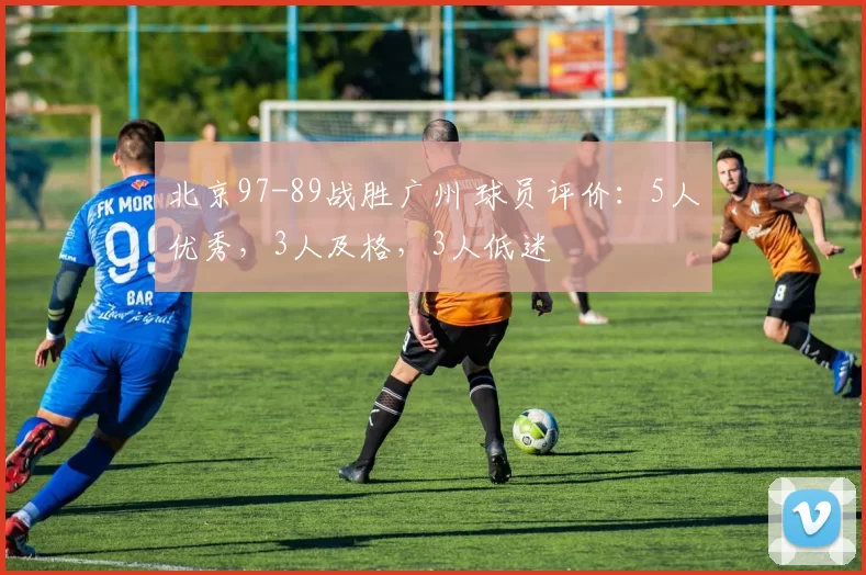 北京97-89战胜广州 球员评价:5人优秀,3人及格,3人低迷