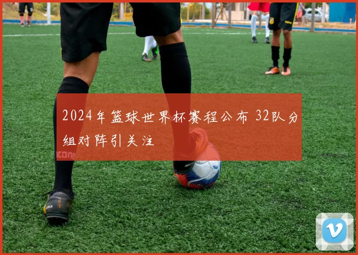 2024年篮球世界杯赛程公布 32队分组对阵引关注