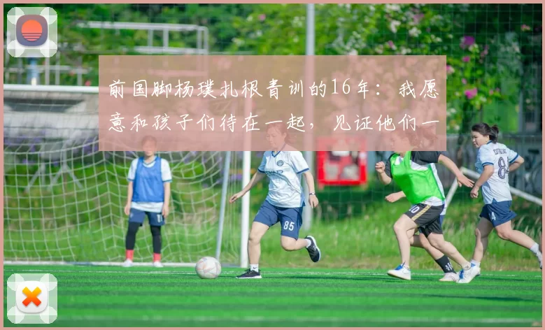 前国脚杨璞扎根青训的16年:我愿意和孩子们待在一起,见证他们一步步成长