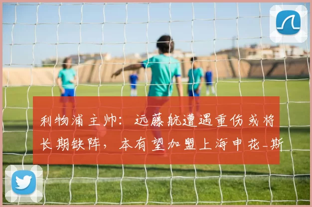 利物浦主帅：远藤航遭遇重伤或将长期缺阵，本有望加盟上海申花_斯洛特_世界杯_比赛