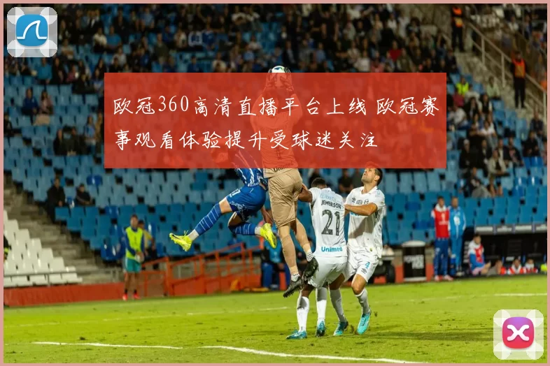 欧冠360高清直播平台上线 欧冠赛事观看体验提升受球迷关注