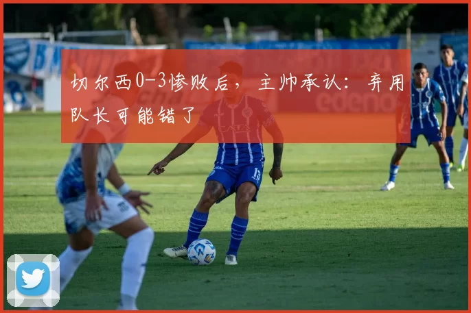 切尔西0-3惨败后，主帅承认：弃用队长可能错了