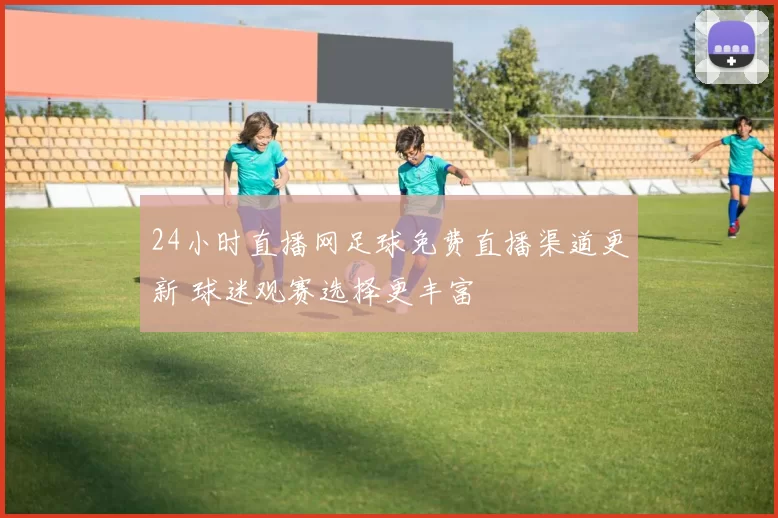 24小时直播网足球免费直播渠道更新 球迷观赛选择更丰富