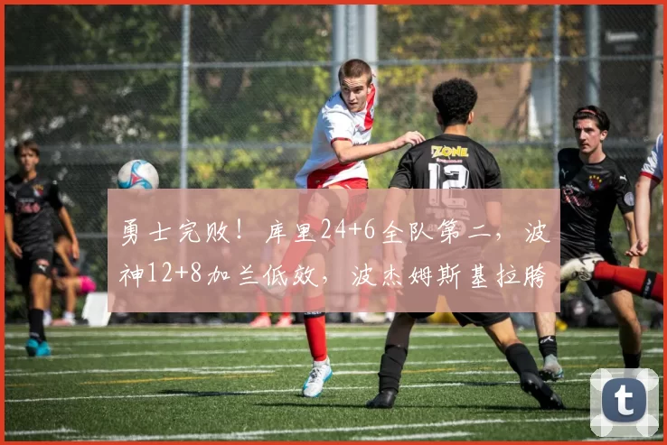勇士完败！库里24+6全队第二，波神12+8加兰低效，波杰姆斯基拉胯