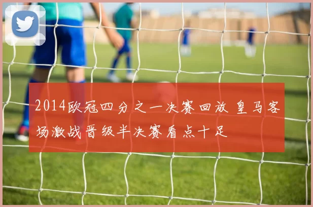 2014欧冠四分之一决赛回放 皇马客场激战晋级半决赛看点十足