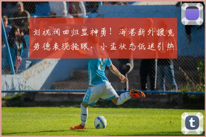刘祝润回归显神勇!海港新外援克劳德表现抢眼,小孟状态低迷引热议_比赛_孟敬朝_颜骏