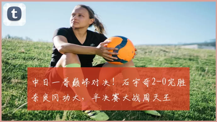 中日一哥巅峰对决!石宇奇2-0完胜奈良冈功大,半决赛大战周天王