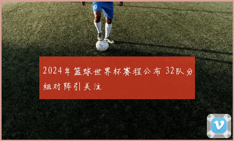 2024年篮球世界杯赛程公布 32队分组对阵引关注