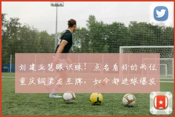 刘建业慧眼识珠！点名看好的两位重庆铜梁龙王牌，如今都进球爆发