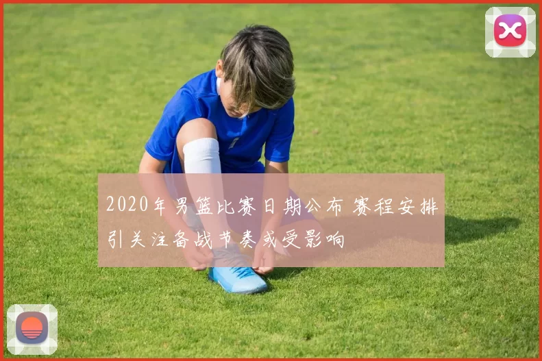 2020年男篮比赛日期公布 赛程安排引关注备战节奏或受影响