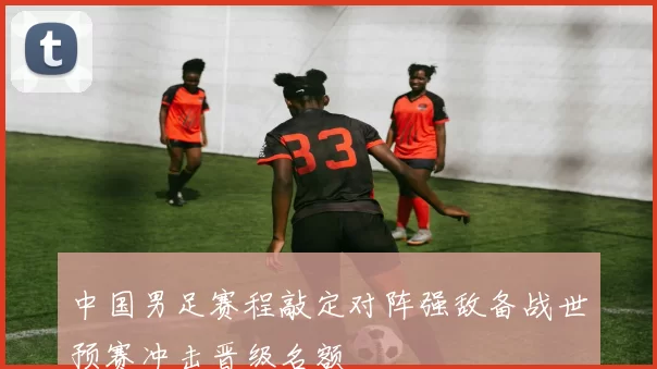 中国男足赛程敲定对阵强敌备战世预赛冲击晋级名额