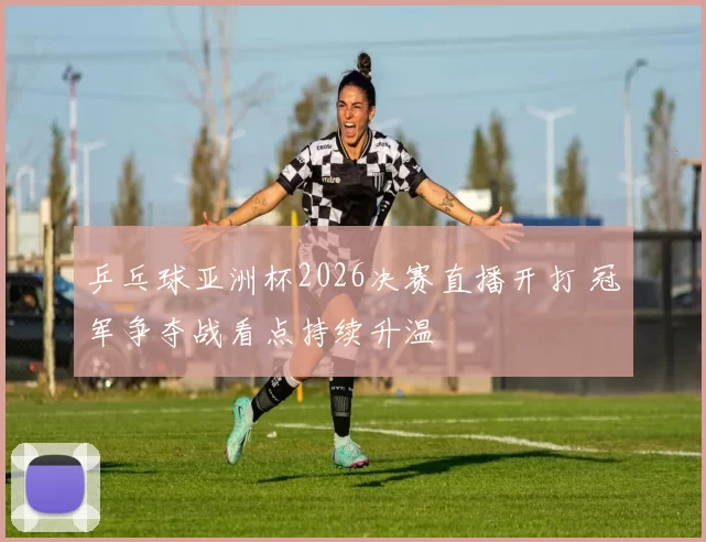 乒乓球亚洲杯2026决赛直播开打 冠军争夺战看点持续升温