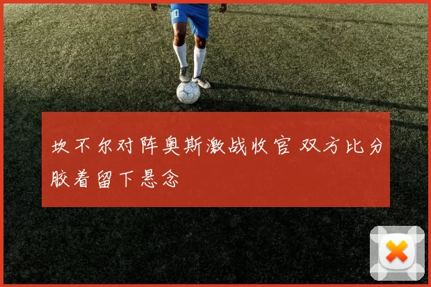 坎不尔对阵奥斯激战收官 双方比分胶着留下悬念