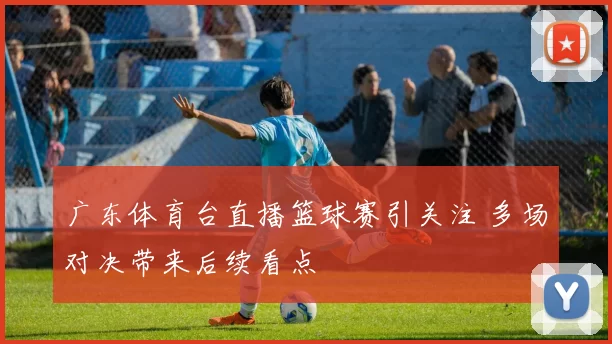 广东体育台直播篮球赛引关注 多场对决带来后续看点