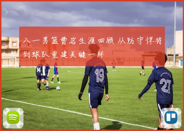 八一男篮曹岩生涯回顾 从防守悍将到球队重建关键一环