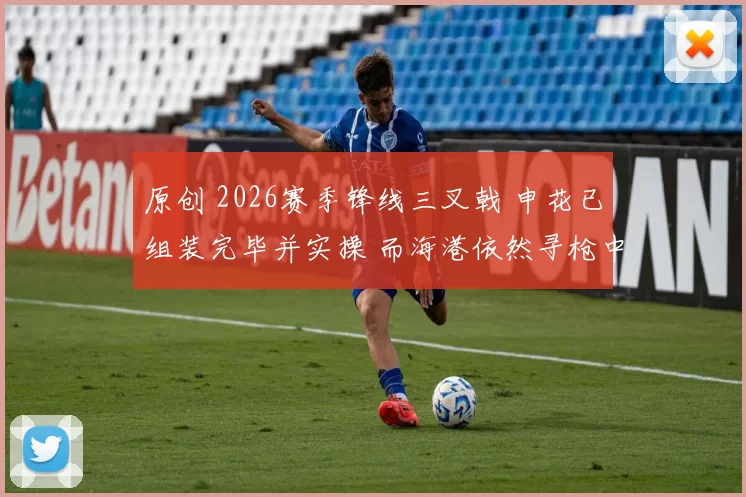 原创 2026赛季锋线三叉戟 申花已组装完毕并实操 而海港依然寻枪中