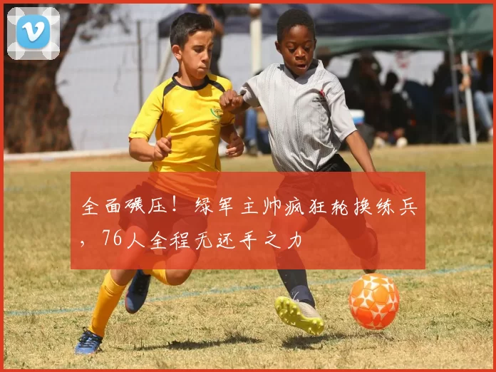 全面碾压！绿军主帅疯狂轮换练兵，76人全程无还手之力